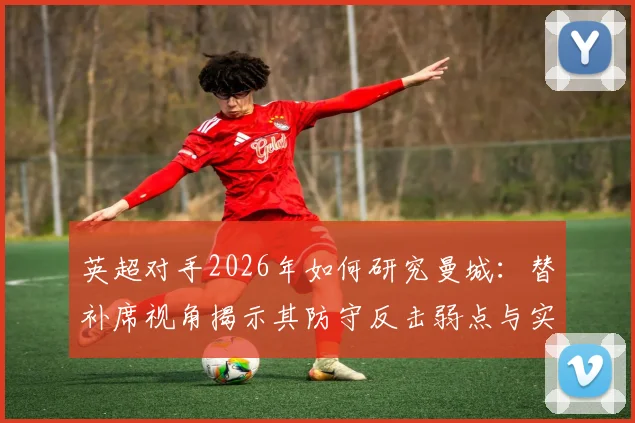 英超对手2026年如何研究曼城：替补席视角揭示其防守反击弱点与实用战术思路