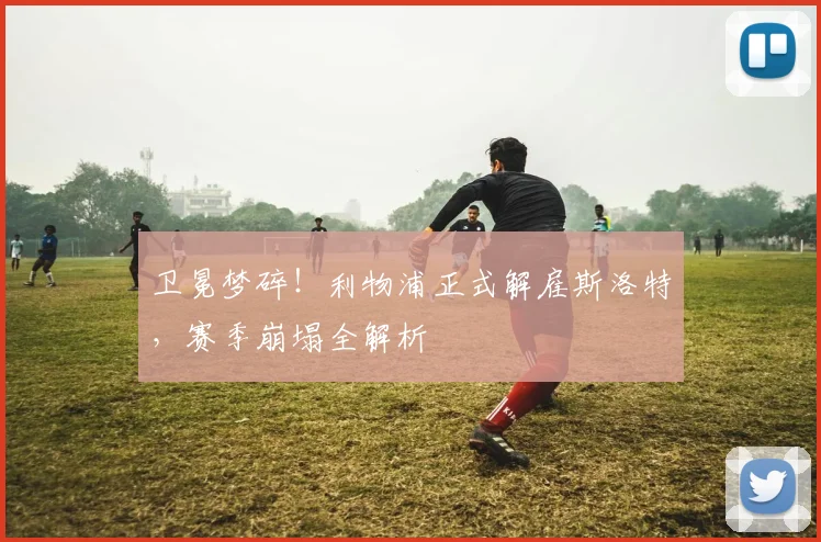 卫冕梦碎!利物浦正式解雇斯洛特,赛季崩塌全解析