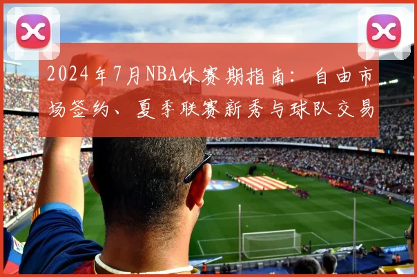 2024年7月NBA休赛期指南：自由市场签约、夏季联赛新秀与球队交易全解析