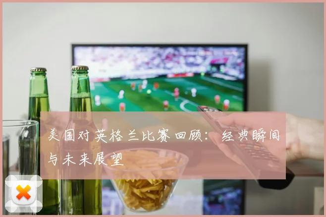 美国对英格兰比赛回顾:经典瞬间与未来展望