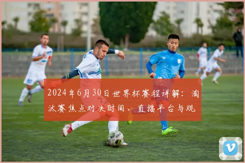 2024年6月30日世界杯赛程详解：淘汰赛焦点对决时间、直播平台与观赛攻略