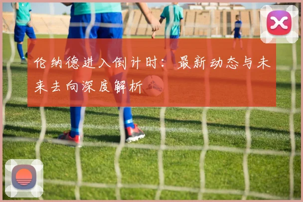 伦纳德进入倒计时：最新动态与未来去向深度解析