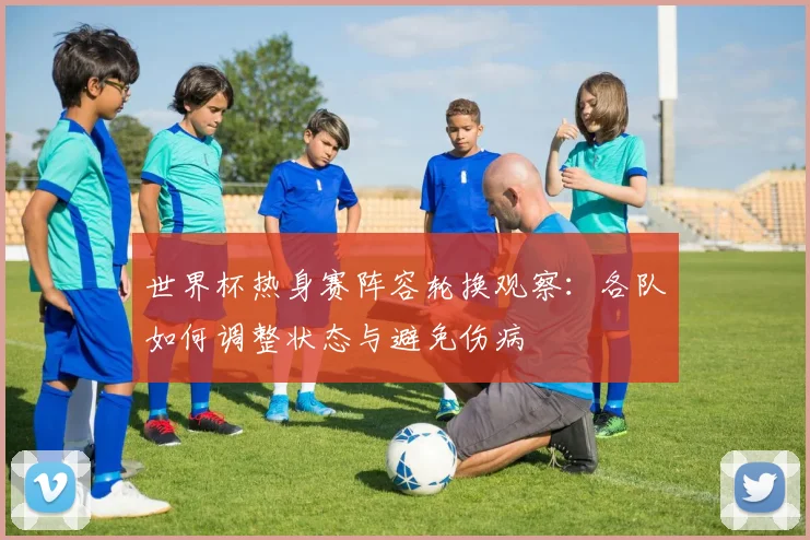 世界杯热身赛阵容轮换观察:各队如何调整状态与避免伤病