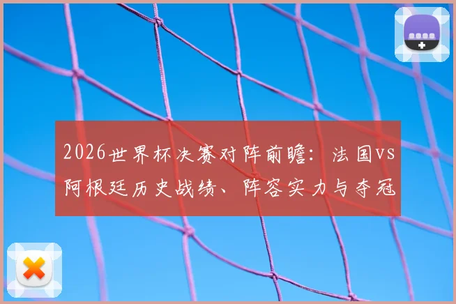 2026世界杯决赛对阵前瞻：法国vs阿根廷历史战绩、阵容实力与夺冠前景深度解析