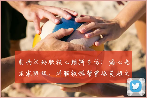 前西汉姆联核心赖斯专访：痛心老东家降级，详解铁锤帮重返英超之路
