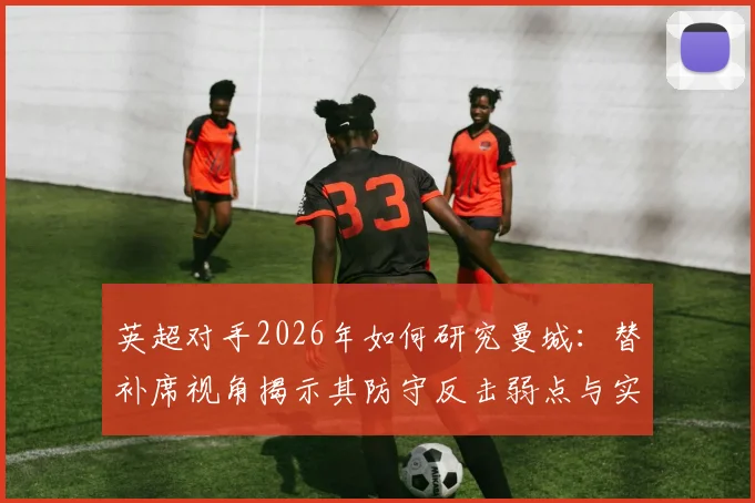 英超对手2026年如何研究曼城：替补席视角揭示其防守反击弱点与实用战术思路