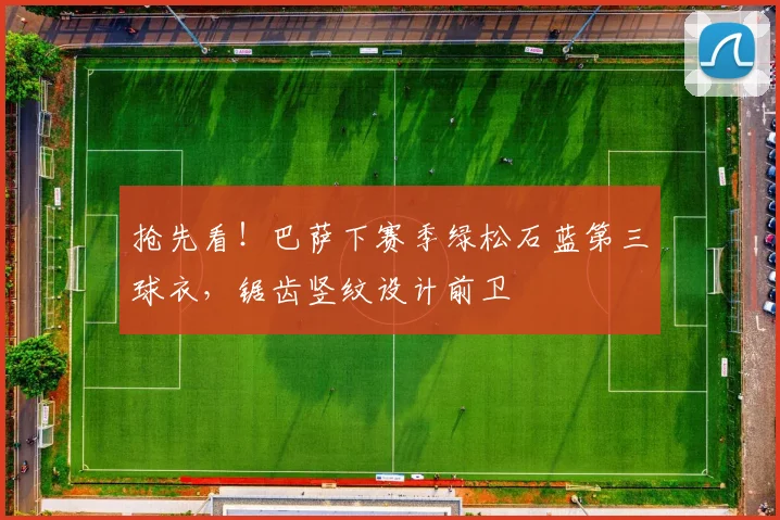 抢先看！巴萨下赛季绿松石蓝第三球衣，锯齿竖纹设计前卫