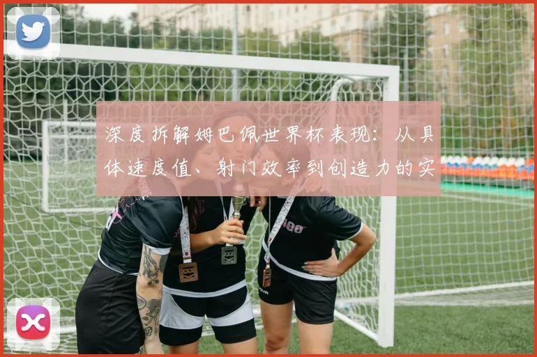 深度拆解姆巴佩世界杯表现：从具体速度值、射门效率到创造力的实战数据解读