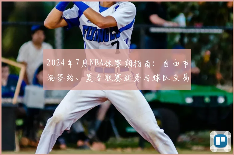 2024年7月NBA休赛期指南：自由市场签约、夏季联赛新秀与球队交易全解析