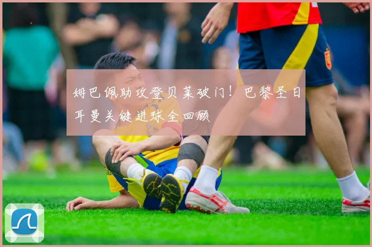 姆巴佩助攻登贝莱破门！巴黎圣日耳曼关键进球全回顾