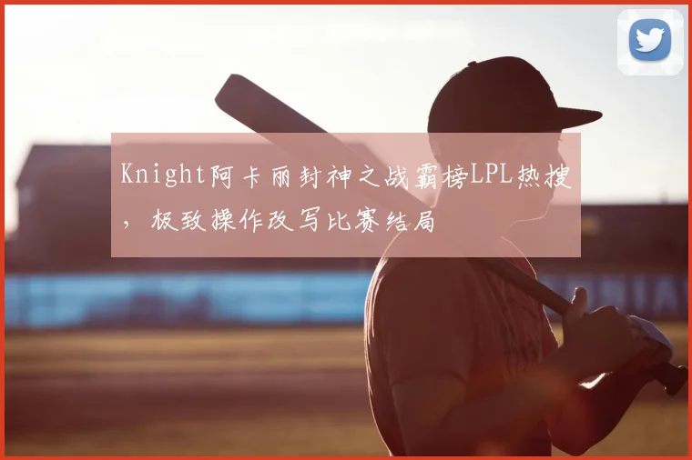 Knight阿卡丽封神之战霸榜LPL热搜，极致操作改写比赛结局