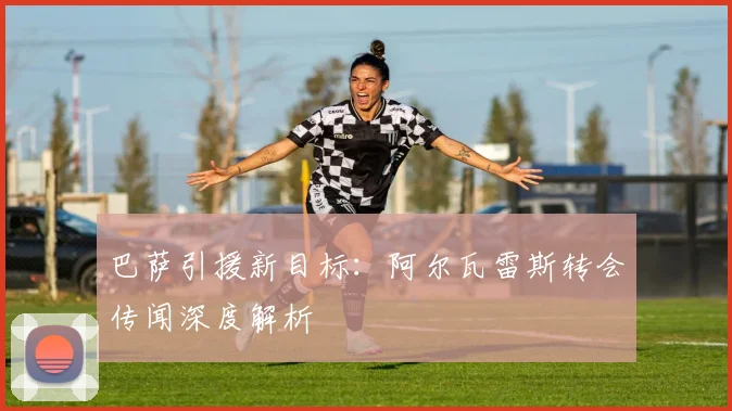 巴萨引援新目标：阿尔瓦雷斯转会传闻深度解析